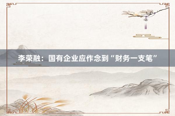 李荣融：国有企业应作念到“财务一支笔”