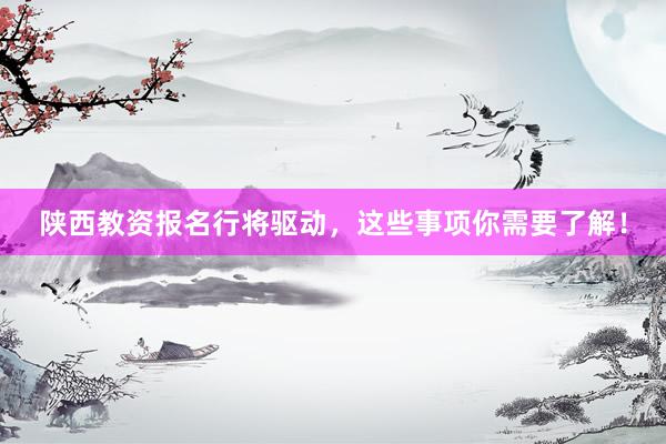 陕西教资报名行将驱动，这些事项你需要了解！