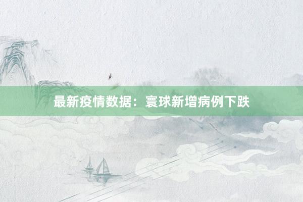 最新疫情数据：寰球新增病例下跌