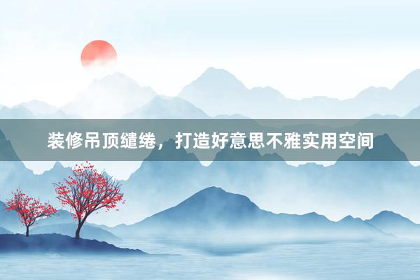 装修吊顶缱绻，打造好意思不雅实用空间