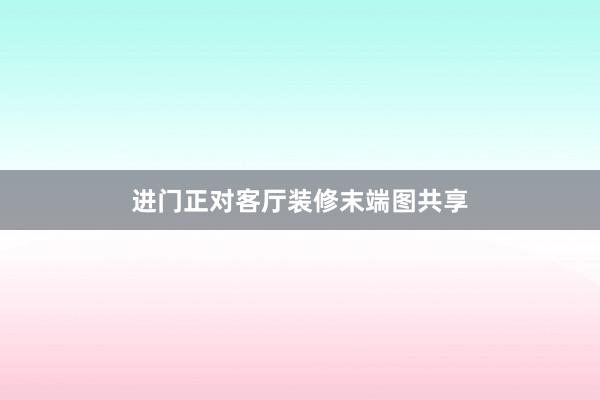 进门正对客厅装修末端图共享