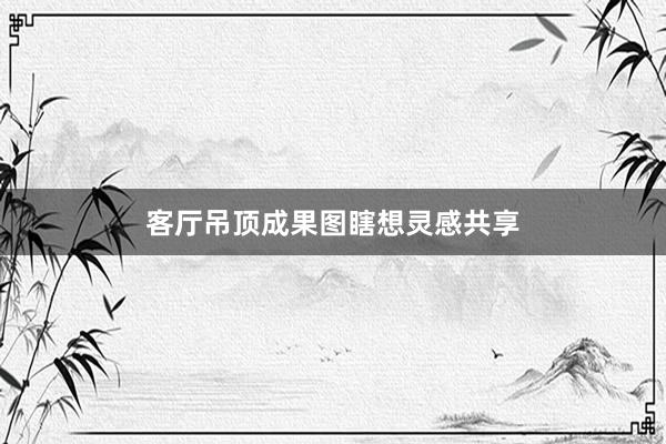 客厅吊顶成果图瞎想灵感共享