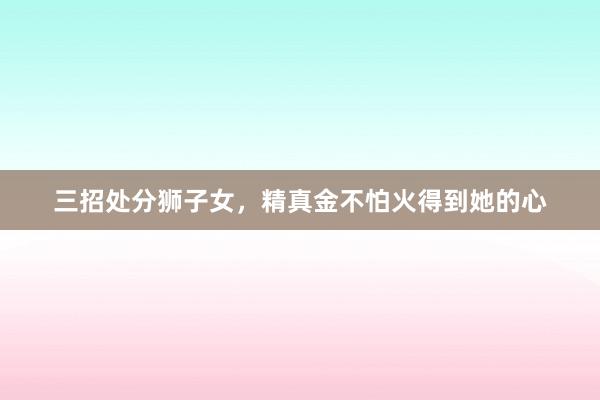 三招处分狮子女，精真金不怕火得到她的心