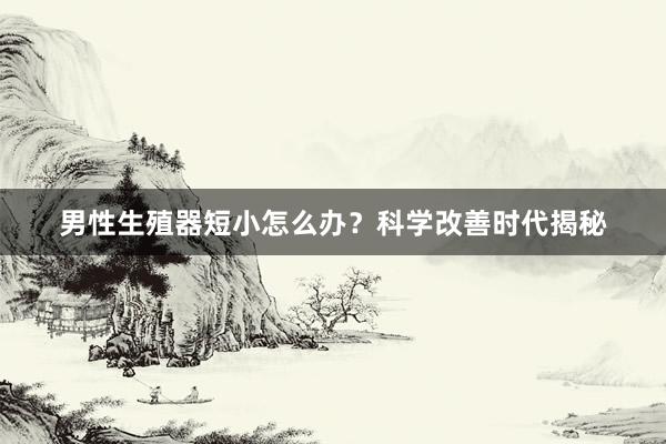 男性生殖器短小怎么办？科学改善时代揭秘