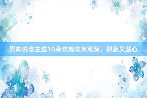 男东说念主送10朵玫瑰花寓意深，肆意又贴心